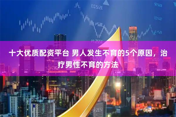 十大优质配资平台 男人发生不育的5个原因，治疗男性不育的方法