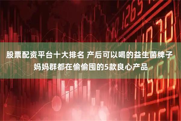 股票配资平台十大排名 产后可以喝的益生菌牌子 妈妈群都在偷偷囤的5款良心产品