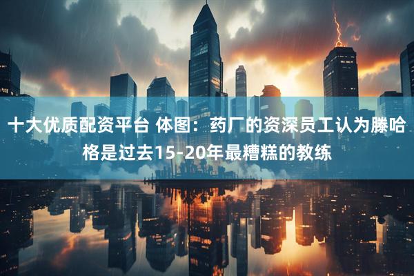 十大优质配资平台 体图：药厂的资深员工认为滕哈格是过去15-20年最糟糕的教练