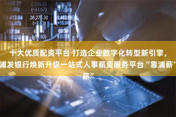 十大优质配资平台 打造企业数字化转型新引擎，浦发银行焕新升级一站式人事薪资服务平台“靠浦薪”