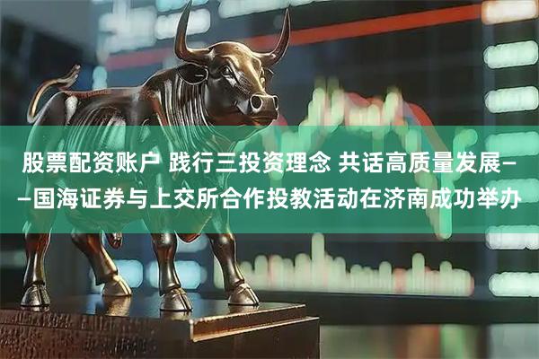 股票配资账户 践行三投资理念 共话高质量发展——国海证券与上交所合作投教活动在济南成功举办