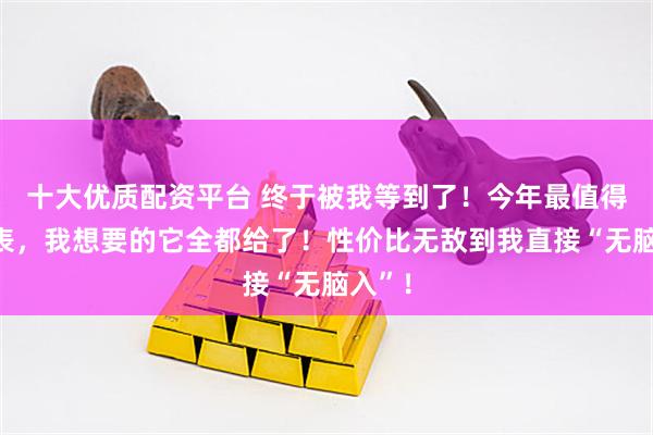 十大优质配资平台 终于被我等到了！今年最值得买的表，我想要的它全都给了！性价比无敌到我直接“无脑入”！