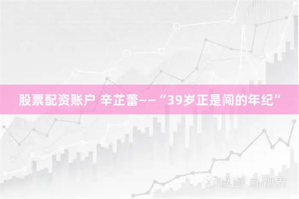 股票配资账户 辛芷蕾——“39岁正是闯的年纪”