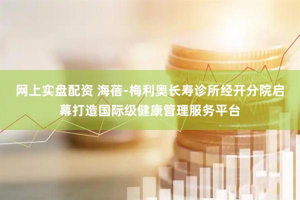网上实盘配资 海蓓-梅利奥长寿诊所经开分院启幕打造国际级健康管理服务平台