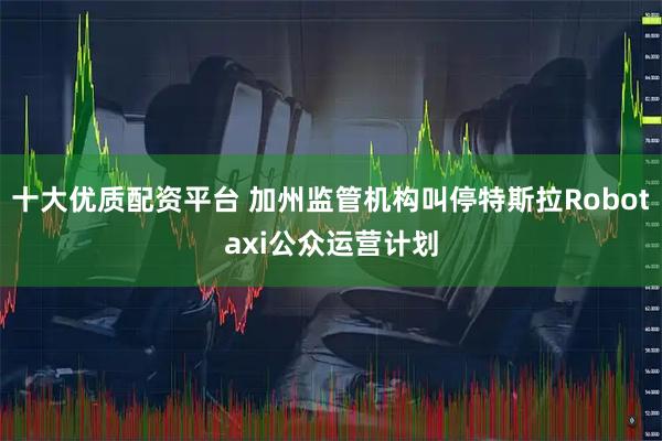 十大优质配资平台 加州监管机构叫停特斯拉Robotaxi公众运营计划
