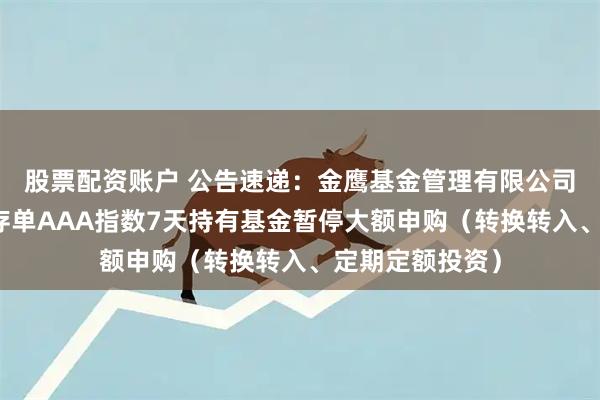 股票配资账户 公告速递：金鹰基金管理有限公司金鹰中证同业存单AAA指数7天持有基金暂停大额申购（转换转入、定期定额投资）