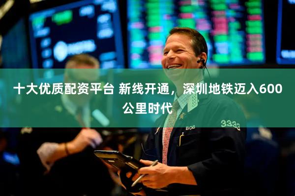 十大优质配资平台 新线开通，深圳地铁迈入600公里时代