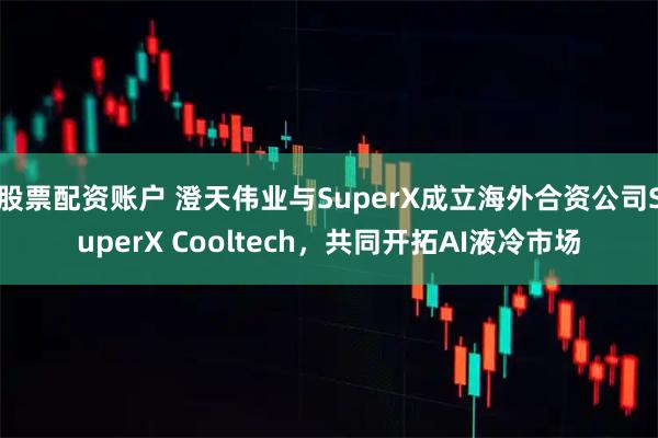 股票配资账户 澄天伟业与SuperX成立海外合资公司SuperX Cooltech，共同开拓AI液冷市场