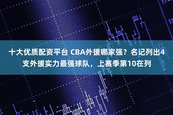 十大优质配资平台 CBA外援哪家强？名记列出4支外援实力最强球队，上赛季第10在列