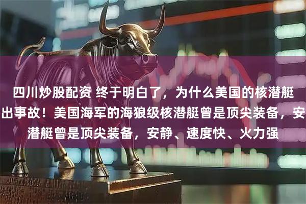 四川炒股配资 终于明白了，为什么美国的核潜艇在中国附近接二连三出事故！美国海军的海狼级核潜艇曾是顶尖装备，安静、速度快、火力强