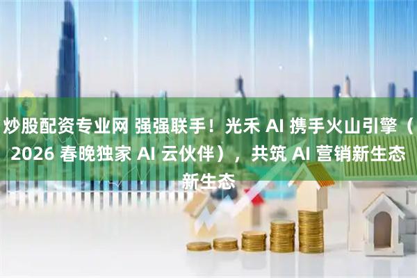 炒股配资专业网 强强联手！光禾 AI 携手火山引擎（2026 春晚独家 AI 云伙伴），共筑 AI 营销新生态