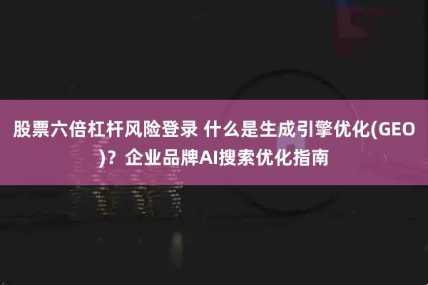 股票六倍杠杆风险登录 什么是生成引擎优化(GEO)？企业品牌AI搜索优化指南