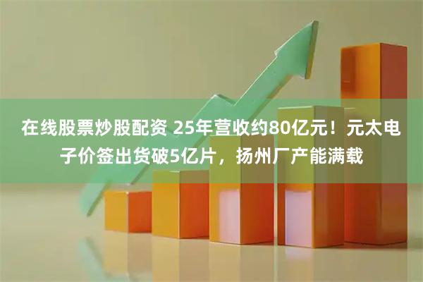 在线股票炒股配资 25年营收约80亿元！元太电子价签出货破5亿片，扬州厂产能满载