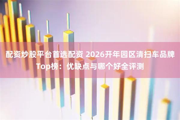 配资炒股平台首选配资 2026开年园区清扫车品牌Top榜：优缺点与哪个好全评测
