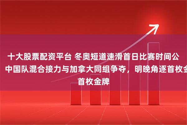 十大股票配资平台 冬奥短道速滑首日比赛时间公布，中国队混合接力与加拿大同组争夺，明晚角逐首枚金牌