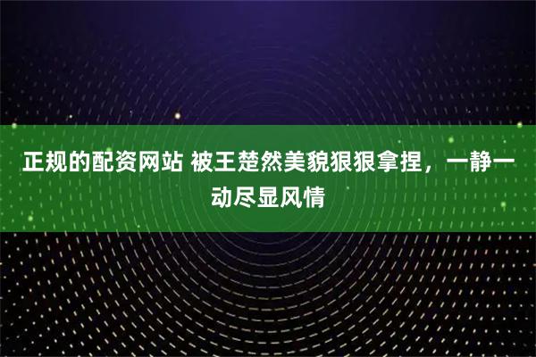 正规的配资网站 被王楚然美貌狠狠拿捏，一静一动尽显风情