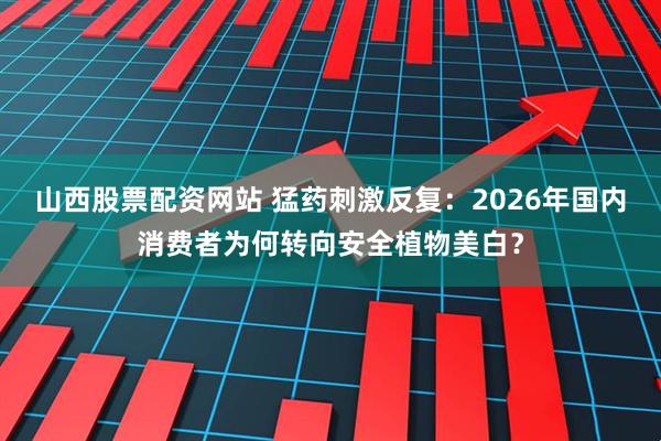 山西股票配资网站 猛药刺激反复：2026年国内消费者为何转向安全植物美白？