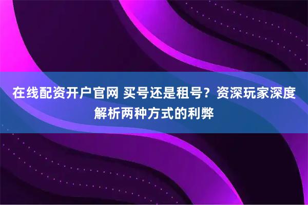 在线配资开户官网 买号还是租号？资深玩家深度解析两种方式的利弊