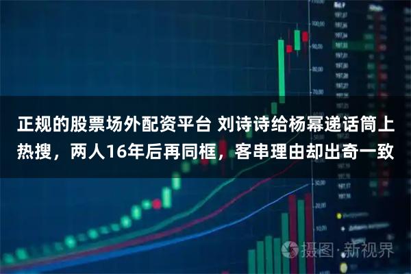 正规的股票场外配资平台 刘诗诗给杨幂递话筒上热搜，两人16年后再同框，客串理由却出奇一致
