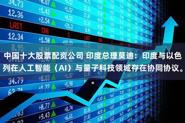 中国十大股票配资公司 印度总理莫迪：印度与以色列在人工智能（AI）与量子科技领域存在协同协议。