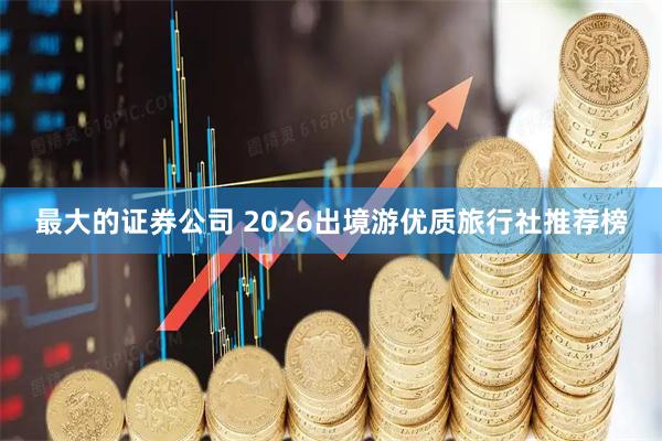 最大的证券公司 2026出境游优质旅行社推荐榜