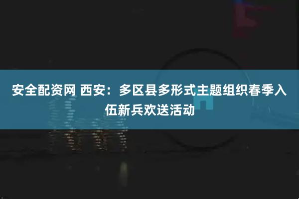安全配资网 西安：多区县多形式主题组织春季入伍新兵欢送活动