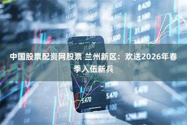 中国股票配资网股票 兰州新区：欢送2026年春季入伍新兵