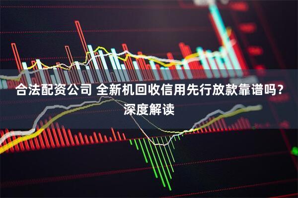 合法配资公司 全新机回收信用先行放款靠谱吗？深度解读