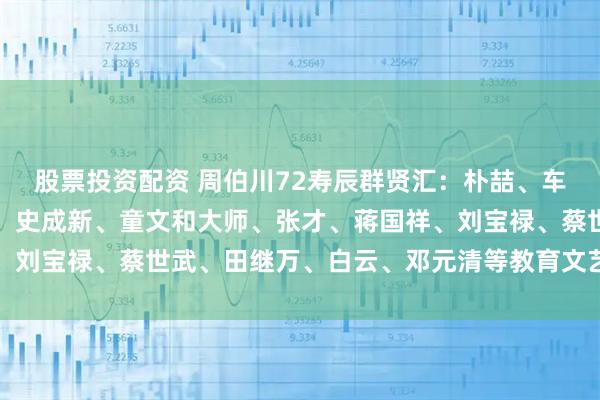 股票投资配资 周伯川72寿辰群贤汇：朴喆、车应龙、宋利民、马高基、史成新、童文和大师、张才、蒋国祥、刘宝禄、蔡世武、田继万、白云、邓元清等教育文艺界人士祝贺