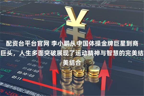 配资台平台官网 李小鹏从中国体操金牌巨星到商业巨头，人生多面突破展现了运动精神与智慧的完美结合