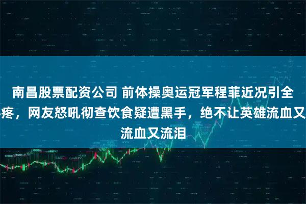 南昌股票配资公司 前体操奥运冠军程菲近况引全民心疼，网友怒吼彻查饮食疑遭黑手，绝不让英雄流血又流泪