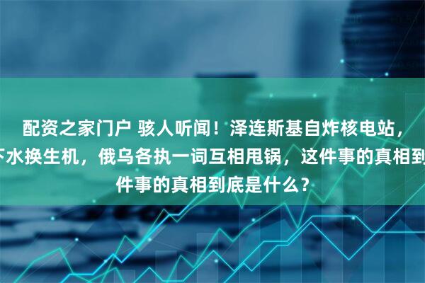 配资之家门户 骇人听闻！泽连斯基自炸核电站，欲拉欧洲下水换生机，俄乌各执一词互相甩锅，这件事的真相到底是什么？
