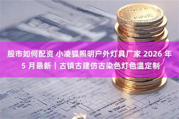 股市如何配资 小凌狐照明户外灯具厂家 2026 年 5 月最新|古镇古建仿古染色灯色温定制