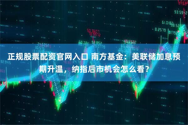 正规股票配资官网入口 南方基金：美联储加息预期升温，纳指后市机会怎么看？
