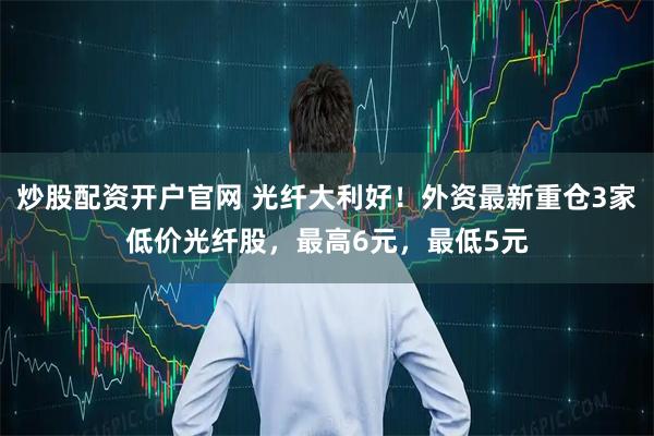炒股配资开户官网 光纤大利好！外资最新重仓3家低价光纤股，最高6元，最低5元