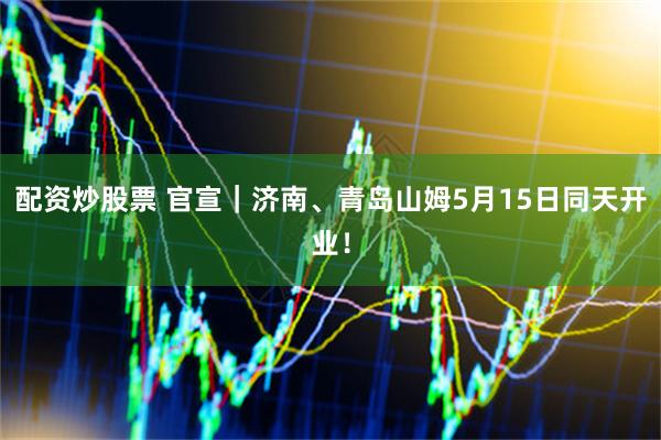 配资炒股票 官宣｜济南、青岛山姆5月15日同天开业！