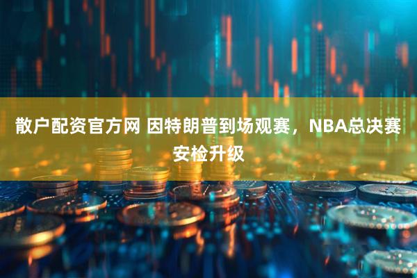 散户配资官方网 因特朗普到场观赛,NBA总决赛安检升级