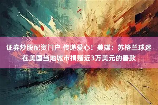 证券炒股配资门户 传递爱心！美媒：苏格兰球迷在美国当地城市捐赠近3万美元的善款