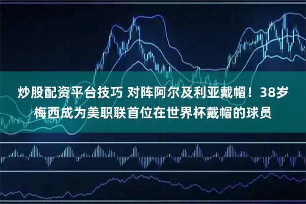 炒股配资平台技巧 对阵阿尔及利亚戴帽！38岁梅西成为美职联首位在世界杯戴帽的球员