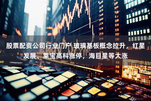 股票配资公司行业门户 玻璃基板概念拉升，红星发展、莱宝高科涨停，海目星等大涨