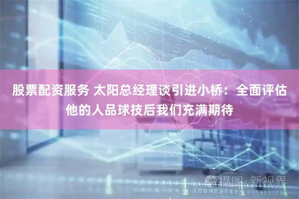 股票配资服务 太阳总经理谈引进小桥：全面评估他的人品球技后我们充满期待