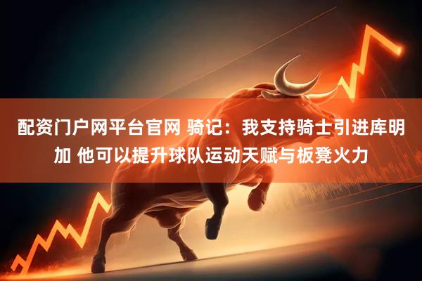 配资门户网平台官网 骑记：我支持骑士引进库明加 他可以提升球队运动天赋与板凳火力