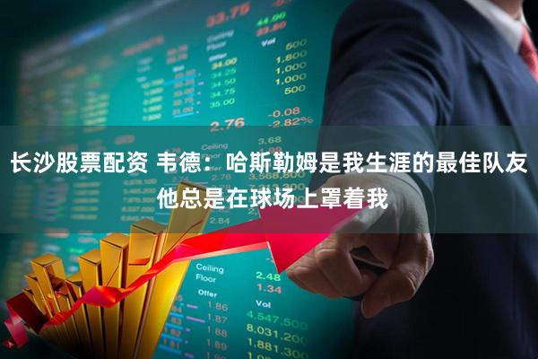 长沙股票配资 韦德：哈斯勒姆是我生涯的最佳队友 他总是在球场上罩着我