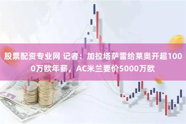 股票配资专业网 记者：加拉塔萨雷给莱奥开超1000万欧年薪，AC米兰要价5000万欧