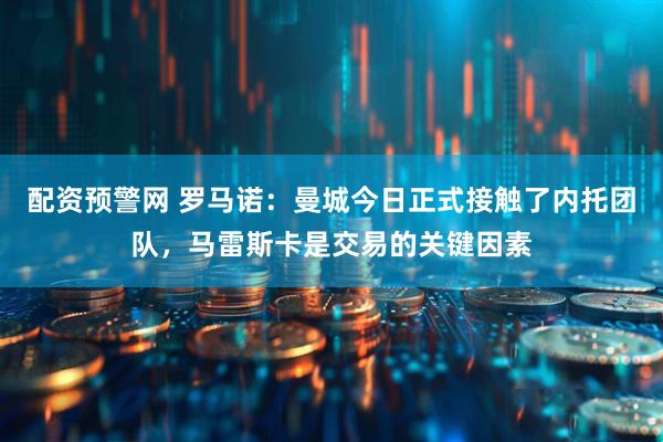 配资预警网 罗马诺：曼城今日正式接触了内托团队，马雷斯卡是交易的关键因素